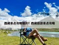 西藏景点攻略图片？西藏旅游景点攻略