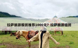 拉萨旅游报团推荐1000元？拉萨旅游组团