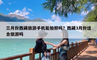 三月份西藏旅游手机能拍照吗？西藏3月份适合旅游吗