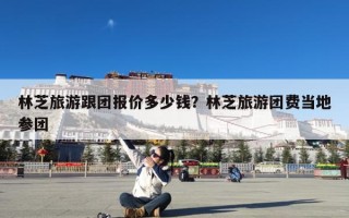 林芝旅游跟团报价多少钱？林芝旅游团费当地参团