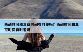 西藏时间和北京时间有时差吗？西藏时间和北京时间有时差吗