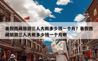 暑假西藏旅游三人大概多少钱一个月？暑假西藏旅游三人大概多少钱一个月啊