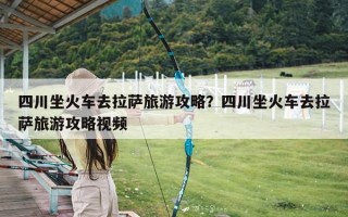 四川坐火车去拉萨旅游攻略？四川坐火车去拉萨旅游攻略视频