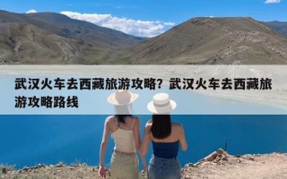 武汉火车去西藏旅游攻略？武汉火车去西藏旅游攻略路线