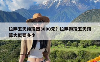 拉萨五天纯玩团3000元？拉萨游玩五天预算大概要多少