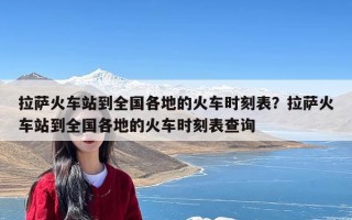 拉萨火车站到全国各地的火车时刻表？拉萨火车站到全国各地的火车时刻表查询