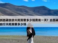 到西藏旅游大概需要多少钱费用一天？去西藏旅行大概需要多少钱