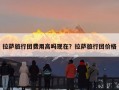 拉萨旅行团费用高吗现在？拉萨旅行团价格