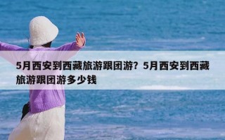 5月西安到西藏旅游跟团游？5月西安到西藏旅游跟团游多少钱