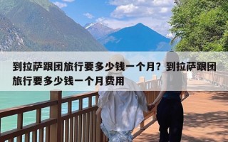 到拉萨跟团旅行要多少钱一个月？到拉萨跟团旅行要多少钱一个月费用