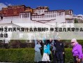 林芝的天气穿什么衣服好？林芝这几天穿什么合适