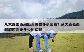 从大连去西藏旅游需要多少团费？从大连去西藏旅游需要多少团费呢