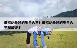 去拉萨最好的观景火车？去拉萨最好的观景火车站是哪个