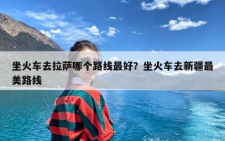 坐火车去拉萨哪个路线最好？坐火车去新疆最美路线