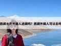 西藏允许外国人进藏吗？西藏外国人可以去吗
