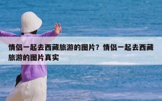 情侣一起去西藏旅游的图片？情侣一起去西藏旅游的图片真实