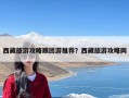 西藏旅游攻略跟团游推荐？西藏旅游攻略网