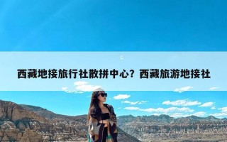 西藏地接旅行社散拼中心？西藏旅游地接社