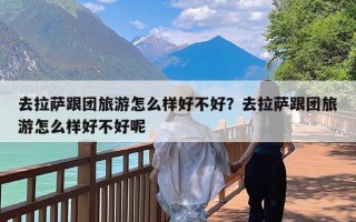 去拉萨跟团旅游怎么样好不好？去拉萨跟团旅游怎么样好不好呢