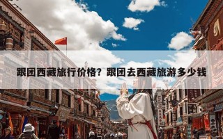 跟团西藏旅行价格？跟团去西藏旅游多少钱