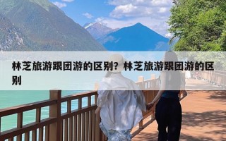 林芝旅游跟团游的区别？林芝旅游跟团游的区别