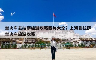 坐火车去拉萨旅游攻略图片大全？上海到拉萨坐火车旅游攻略