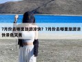 7月份去哪里旅游凉快？7月份去哪里旅游凉快景色又美