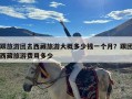 跟旅游团去西藏旅游大概多少钱一个月？跟团西藏旅游费用多少