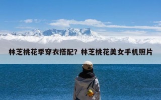 林芝桃花季穿衣搭配？林芝桃花美女手机照片