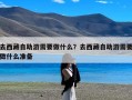 去西藏自助游需要做什么？去西藏自助游需要做什么准备