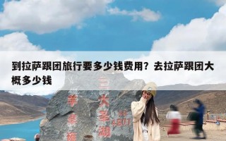 到拉萨跟团旅行要多少钱费用？去拉萨跟团大概多少钱