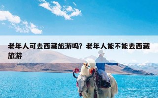 老年人可去西藏旅游吗？老年人能不能去西藏旅游