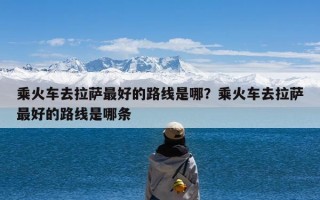 乘火车去拉萨最好的路线是哪？乘火车去拉萨最好的路线是哪条