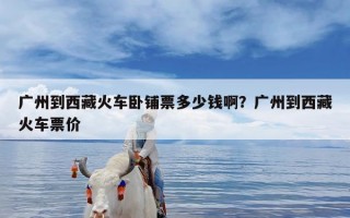 广州到西藏火车卧铺票多少钱啊？广州到西藏火车票价