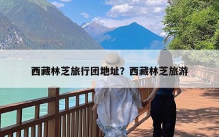 西藏林芝旅行团地址？西藏林芝旅游