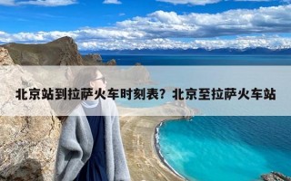 北京站到拉萨火车时刻表？北京至拉萨火车站