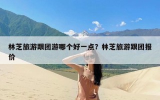 林芝旅游跟团游哪个好一点？林芝旅游跟团报价