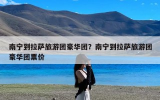 南宁到拉萨旅游团豪华团？南宁到拉萨旅游团豪华团票价