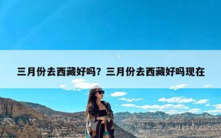 三月份去西藏好吗？三月份去西藏好吗现在