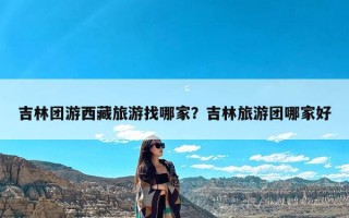 吉林团游西藏旅游找哪家？吉林旅游团哪家好