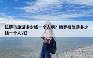 拉萨市旅游多少钱一个人啊？俄罗斯旅游多少钱一个人7日