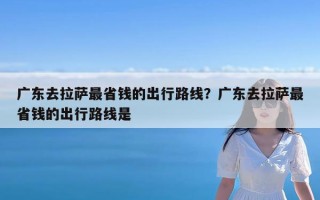 广东去拉萨最省钱的出行路线？广东去拉萨最省钱的出行路线是