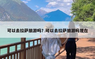 可以去拉萨旅游吗？可以去拉萨旅游吗现在