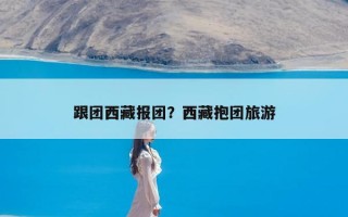 跟团西藏报团？西藏抱团旅游