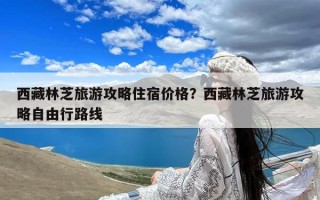 西藏林芝旅游攻略住宿价格？西藏林芝旅游攻略自由行路线