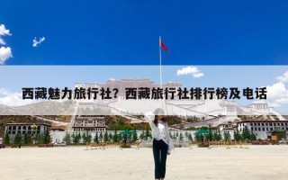 西藏魅力旅行社？西藏旅行社排行榜及电话