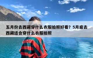 五月份去西藏穿什么衣服拍照好看？5月底去西藏适合穿什么衣服拍照