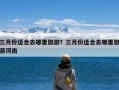 三月份适合去哪里旅游？三月份适合去哪里旅游河南