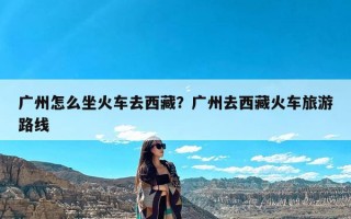 广州怎么坐火车去西藏？广州去西藏火车旅游路线