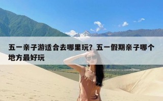 五一亲子游适合去哪里玩？五一假期亲子哪个地方最好玩